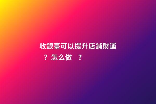 收銀臺可以提升店鋪財運？怎么做？